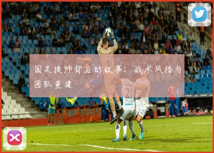 国足换帅背后的故事：战术风格与团队重建