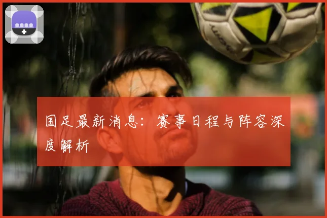 国足最新消息:赛事日程与阵容深度解析