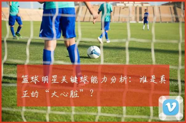 篮球明星关键球能力分析：谁是真正的“大心脏”？
