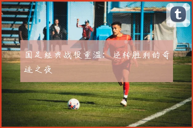 国足经典战役重温：逆转胜利的奇迹之夜
