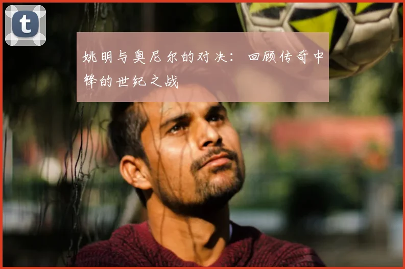 姚明与奥尼尔的对决：回顾传奇中锋的世纪之战