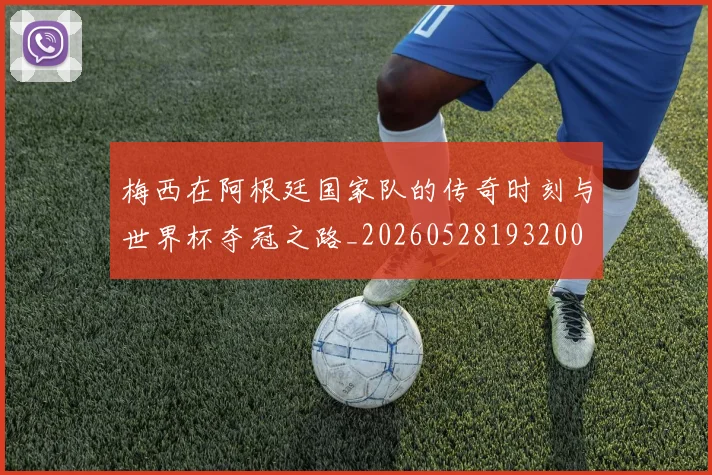 梅西在阿根廷国家队的传奇时刻与世界杯夺冠之路_20260528193200