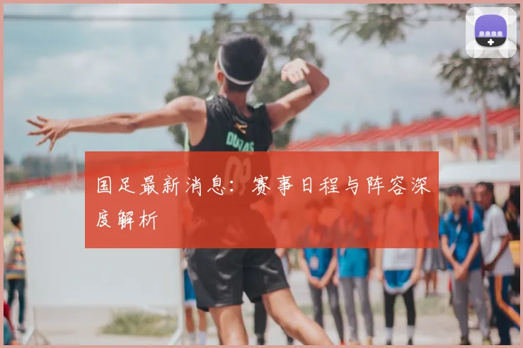 国足最新消息：赛事日程与阵容深度解析
