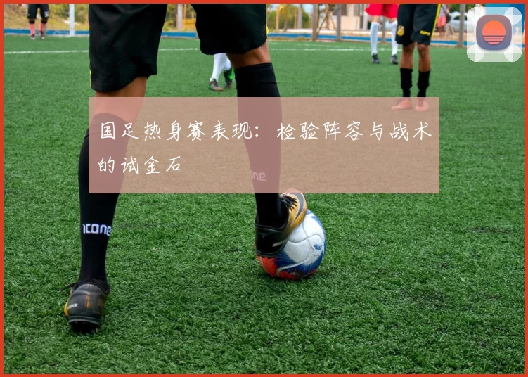 国足热身赛表现：检验阵容与战术的试金石
