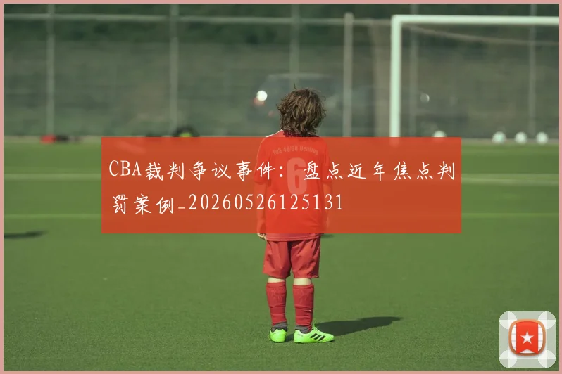 CBA裁判争议事件：盘点近年焦点判罚案例_20260526125131