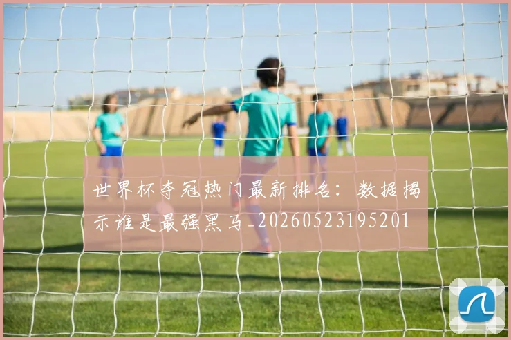 世界杯夺冠热门最新排名：数据揭示谁是最强黑马_20260523195201