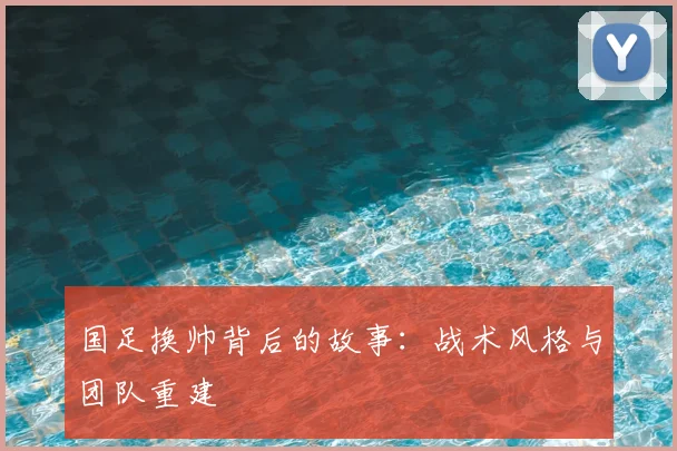 国足换帅背后的故事：战术风格与团队重建