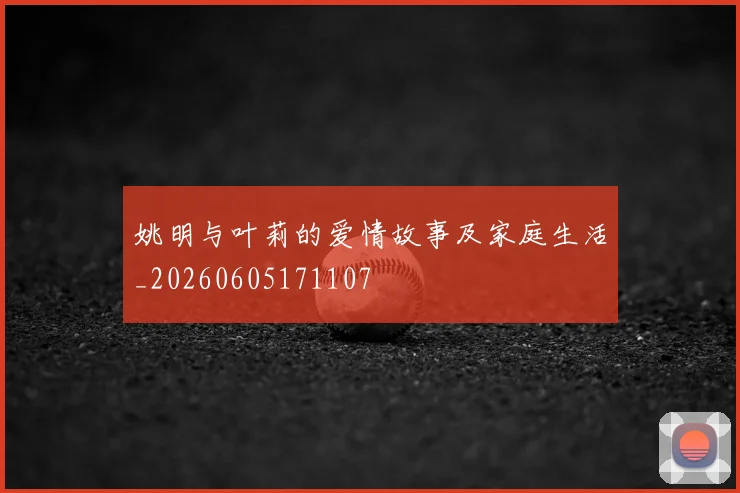 姚明与叶莉的爱情故事及家庭生活_20260605171107
