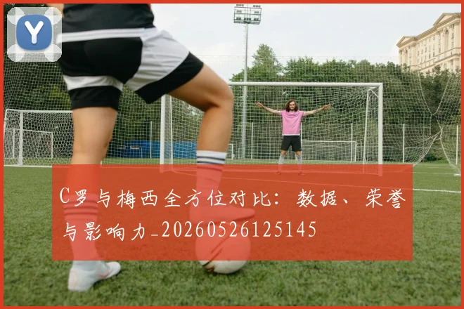 C罗与梅西全方位对比：数据、荣誉与影响力_20260526125145