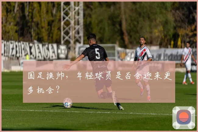 国足换帅，年轻球员是否会迎来更多机会？