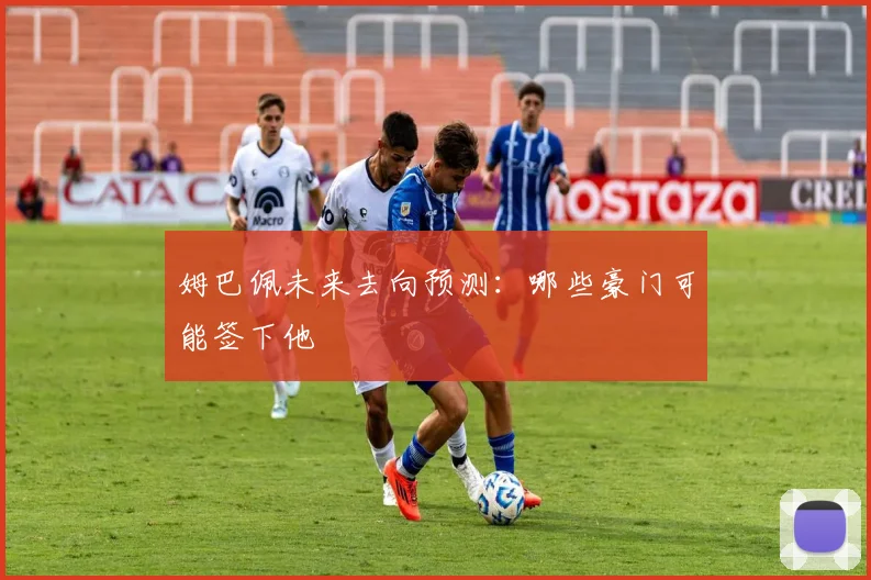 姆巴佩未来去向预测：哪些豪门可能签下他