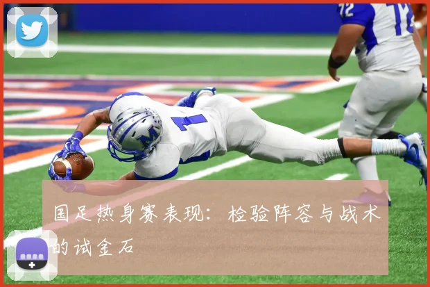 国足热身赛表现：检验阵容与战术的试金石