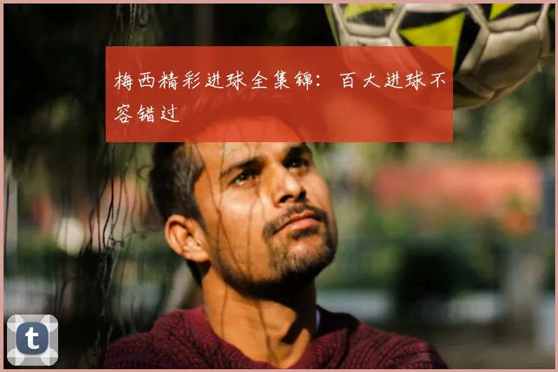 梅西精彩进球全集锦:百大进球不容错过