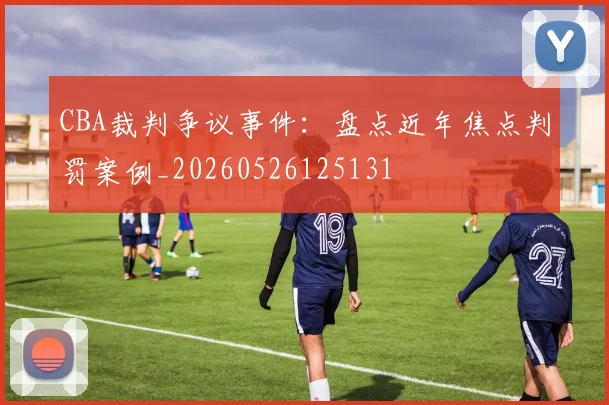 CBA裁判争议事件：盘点近年焦点判罚案例_20260526125131